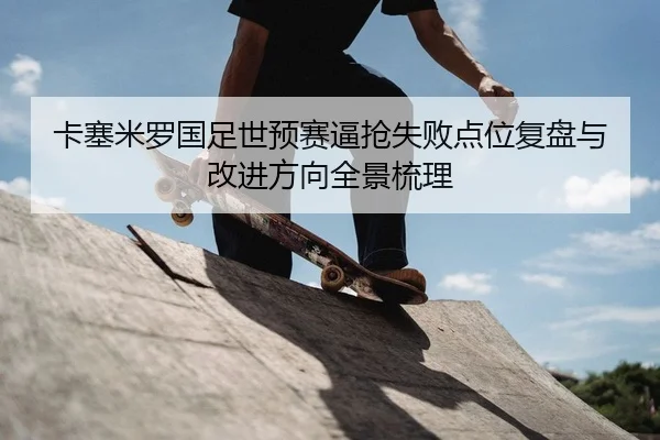 卡塞米罗国足世预赛逼抢失败点位复盘与改进方向全景梳理